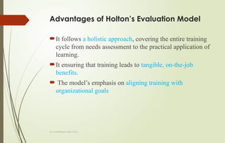 Dr.A.karthikeyan MBA.,Ph.D.,
Advantages of Holton’s Evaluation Model
It follows a holistic approach, covering the entire training
cycle from needs assessment to the practical application of
learning.
It ensuring that training leads to tangible, on-the-job
benefits.
 The model’s emphasis on aligning training with
organizational goals
 