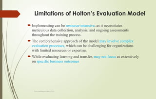 Dr.A.karthikeyan MBA.,Ph.D.,
Limitations of Holton’s Evaluation Model
 Implementing can be resource-intensive, as it necessitates
meticulous data collection, analysis, and ongoing assessments
throughout the training process.
 The comprehensive approach of the model may involve complex
evaluation processes, which can be challenging for organizations
with limited resources or expertise.
 While evaluating learning and transfer, may not focus as extensively
on specific business outcomes
 