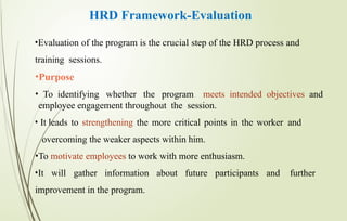 HRD Framework-Evaluation
•Evaluation of the program is the crucial step of the HRD process and
training sessions.
•Purpose
• To identifying whether the program meets intended objectives and
employee engagement throughout the session.
• It leads to strengthening the more critical points in the worker and
overcoming the weaker aspects within him.
•To motivate employees to work with more enthusiasm.
•It will gather information about future participants and further
improvement in the program.
 