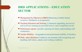 Dr.A.karthikeyan MBA.,Ph.D.,
HRD APPLICATIONS – EDUCATION
SECTOR
 Management by Objectives (MBO):Balancing available human
resources, Mandatory re-assignments.
 Teaching Education and Training :Continuous upgrading ,pre-service
and in-service training are powerful tools to raise competency levels.
 Performance reports- periodic reporting for better understanding staff
competency .
 Teacher Mobility –Geographical and professional mobility of faculties.
 Work –place Relations-Conducive environment with recognizing and
handling staff claims ,salaries and working conditions
 