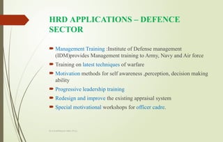Dr.A.karthikeyan MBA.,Ph.D.,
HRD APPLICATIONS – DEFENCE
SECTOR
 Management Training :Institute of Defense management
(IDM)provides Management training to Army, Navy and Air force
 Training on latest techniques of warfare
 Motivation methods for self awareness ,perception, decision making
ability
 Progressive leadership training
 Redesign and improve the existing appraisal system
 Special motivational workshops for officer cadre.
 