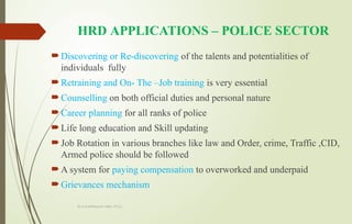 Dr.A.karthikeyan MBA.,Ph.D.,
HRD APPLICATIONS – POLICE SECTOR
Discovering or Re-discovering of the talents and potentialities of
individuals fully
Retraining and On- The –Job training is very essential
Counselling on both official duties and personal nature
Career planning for all ranks of police
Life long education and Skill updating
Job Rotation in various branches like law and Order, crime, Traffic ,CID,
Armed police should be followed
A system for paying compensation to overworked and underpaid
Grievances mechanism
 
