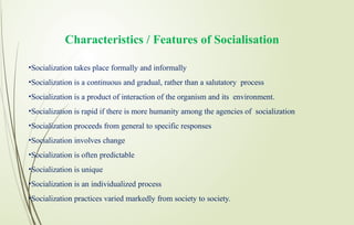 Characteristics / Features of Socialisation
•Socialization takes place formally and informally
•Socialization is a continuous and gradual, rather than a salutatory process
•Socialization is a product of interaction of the organism and its environment.
•Socialization is rapid if there is more humanity among the agencies of socialization
•Socialization proceeds from general to specific responses
•Socialization involves change
•Socialization is often predictable
•Socialization is unique
•Socialization is an individualized process
•Socialization practices varied markedly from society to society.
 