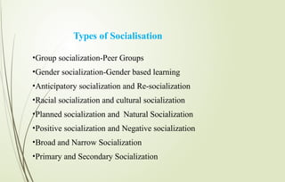 Types of Socialisation
•Group socialization-Peer Groups
•Gender socialization-Gender based learning
•Anticipatory socialization and Re-socialization
•Racial socialization and cultural socialization
•Planned socialization and Natural Socialization
•Positive socialization and Negative socialization
•Broad and Narrow Socialization
•Primary and Secondary Socialization
 