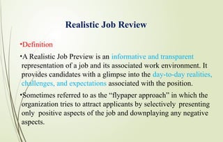 Realistic Job Review
•Definition
•A Realistic Job Preview is an informative and transparent
representation of a job and its associated work environment. It
provides candidates with a glimpse into the day-to-day realities,
challenges, and expectations associated with the position.
•Sometimes referred to as the “flypaper approach” in which the
organization tries to attract applicants by selectively presenting
only positive aspects of the job and downplaying any negative
aspects.
 
