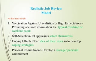 Realistic Job Review
Model
•It has four levels
1. Vaccination Against Unrealistically High Expectations-
Providing accurate information Ex: typical overtime or
weekend work
2. Self-Selection- let applicants select themselves
3. Coping Effect- Clear idea of their roles so to develop
coping strategies
4. Personal Commitment- Develop a stronger personal
commitment
 
