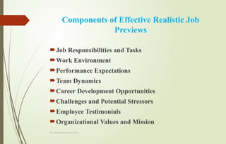 Dr.A.karthikeyan MBA.,Ph.D.,
Components of Effective Realistic Job
Previews
Job Responsibilities and Tasks
Work Environment
Performance Expectations
Team Dynamics
Career Development Opportunities
Challenges and Potential Stressors
Employee Testimonials
Organizational Values and Mission
 