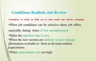 Conditions Realistic Job Review
•Conditions in which an RJR can be both useful and effective, including:
•When job candidates can be selective about job offers,
especially during times of low unemployment
•When the selection ratio is low.
•When the new recruits are unlikely to have enough
information available to them to develop realistic
expectations.
•When replacement costs are high.
 