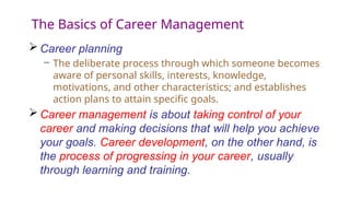 The Basics of Career Management
 Career planning
– The deliberate process through which someone becomes
aware of personal skills, interests, knowledge,
motivations, and other characteristics; and establishes
action plans to attain specific goals.
 Career management is about taking control of your
career and making decisions that will help you achieve
your goals. Career development, on the other hand, is
the process of progressing in your career, usually
through learning and training.
 