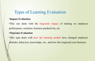 Types of Learning Evaluation
•Impact Evaluation
•This one deals with the long-term impact of training on employee
performance, retention, business productivity, etc.
•Outcome Evaluation
•This type deals with how the learning models have changed employee
attitudes, behaviors, knowledge, etc., and how this impacted your business.
 