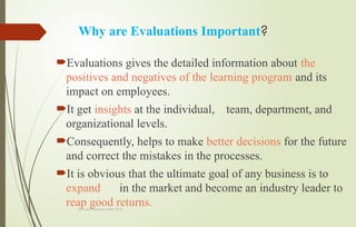 Dr.A.karthikeyan MBA.,Ph.D.,
Why are Evaluations Important?
Evaluations gives the detailed information about the
positives and negatives of the learning program and its
impact on employees.
It get insights at the individual, team, department, and
organizational levels.
Consequently, helps to make better decisions for the future
and correct the mistakes in the processes.
It is obvious that the ultimate goal of any business is to
expand in the market and become an industry leader to
reap good returns.
 