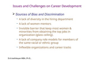Dr.A.karthikeyan MBA.,Ph.D.,
Issues and Challenges on Career Development
 Sources of Bias and Discrimination
– A lack of diversity in the hiring department
– A lack of women mentors
– Invisible barrier that keep most women &
minorities from obtaining the top jobs in
organization (glass ceiling).
– A lack of company role models for members of
the same racial or ethnic group
– Inflexible organizations and career tracks
 