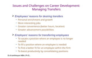 Dr.A.karthikeyan MBA.,Ph.D.,
Issues and Challenges on Career Development:
Managing Transfers
 Employees’ reasons for desiring transfers
– Personal enrichment and growth
– More interesting jobs
– Greater convenience (better hours, location)
– Greater advancement possibilities
 Employers’ reasons for transferring employees
– To vacate a position where an employee is no longer
needed
– To fill a position where an employee is needed
– To find a better fit for an employee within the firm
– To boost productivity by consolidating positions
 