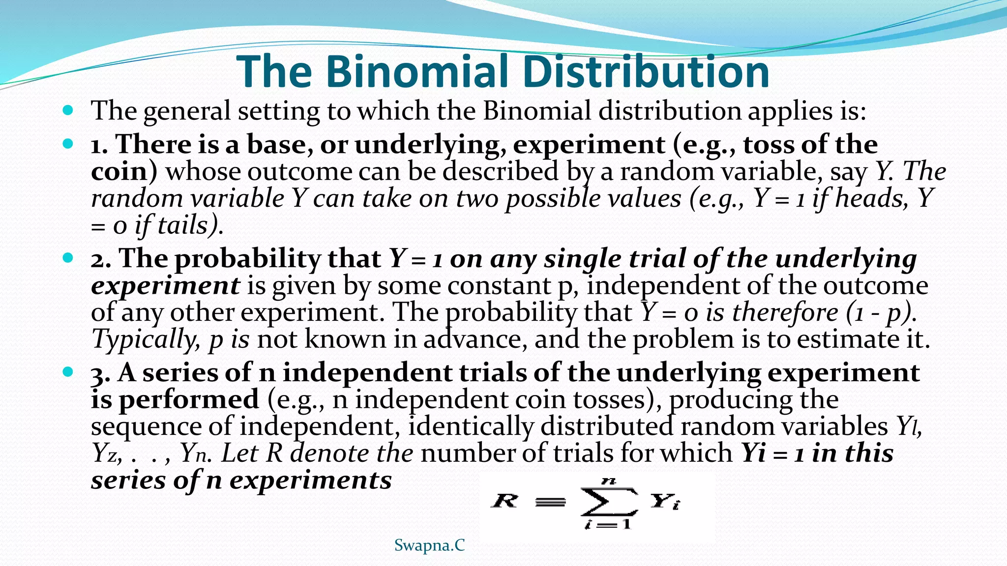 The Binomial Distribution
 The general setting to which the Binomial distribution applies is:
 1. There is a base, or underlying, experiment (e.g., toss of the
coin) whose outcome can be described by a random variable, say Y. The
random variable Y can take on two possible values (e.g., Y = 1 if heads, Y
= 0 if tails).
 2. The probability that Y = 1 on any single trial of the underlying
experiment is given by some constant p, independent of the outcome
of any other experiment. The probability that Y = 0 is therefore (1 - p).
Typically, p is not known in advance, and the problem is to estimate it.
 3. A series of n independent trials of the underlying experiment
is performed (e.g., n independent coin tosses), producing the
sequence of independent, identically distributed random variables Yl,
Yz, . . , Yn. Let R denote the number of trials for which Yi = 1 in this
series of n experiments
Swapna.C
 
