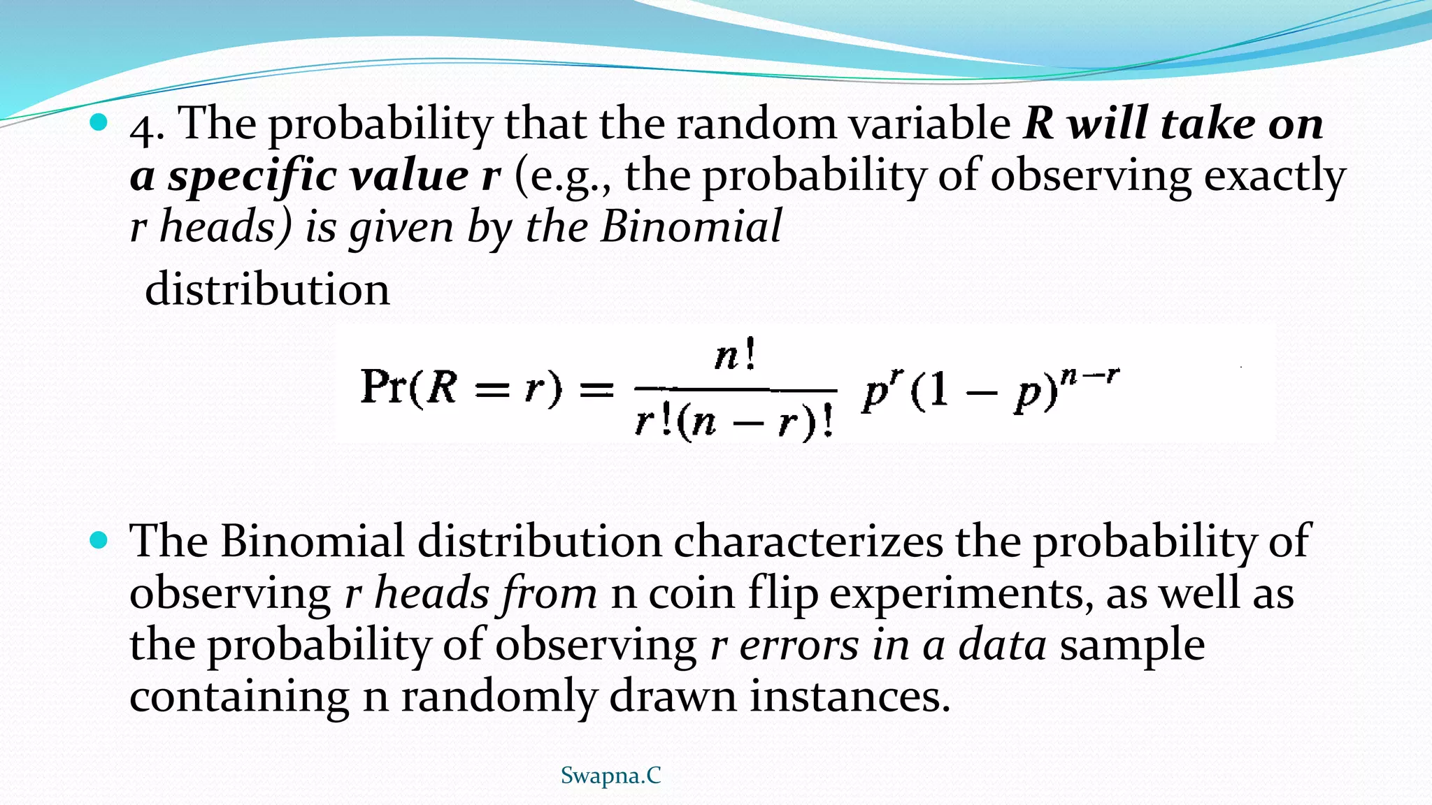  4. The probability that the random variable R will take on
a specific value r (e.g., the probability of observing exactly
r heads) is given by the Binomial
distribution
 The Binomial distribution characterizes the probability of
observing r heads from n coin flip experiments, as well as
the probability of observing r errors in a data sample
containing n randomly drawn instances.
Swapna.C
 