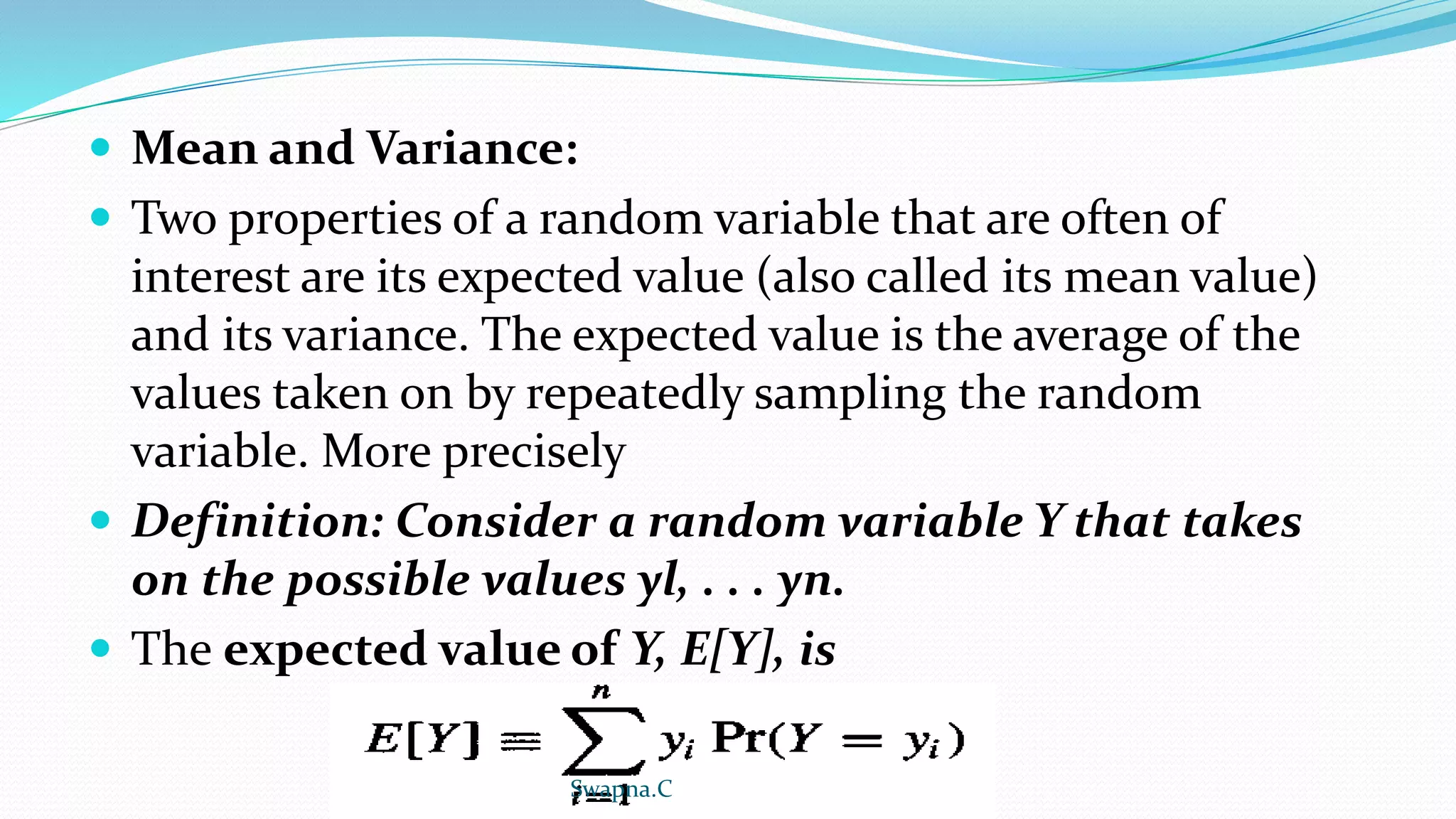  Mean and Variance:
 Two properties of a random variable that are often of
interest are its expected value (also called its mean value)
and its variance. The expected value is the average of the
values taken on by repeatedly sampling the random
variable. More precisely
 Definition: Consider a random variable Y that takes
on the possible values yl, . . . yn.
 The expected value of Y, E[Y], is
Swapna.C
 
