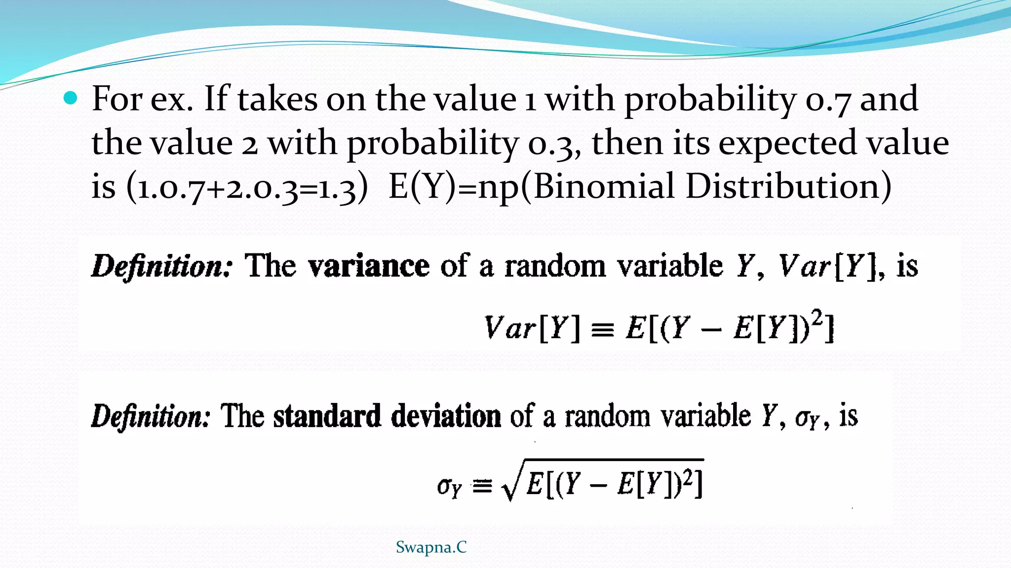  For ex. If takes on the value 1 with probability 0.7 and
the value 2 with probability 0.3, then its expected value
is (1.0.7+2.0.3=1.3) E(Y)=np(Binomial Distribution)
Swapna.C
 