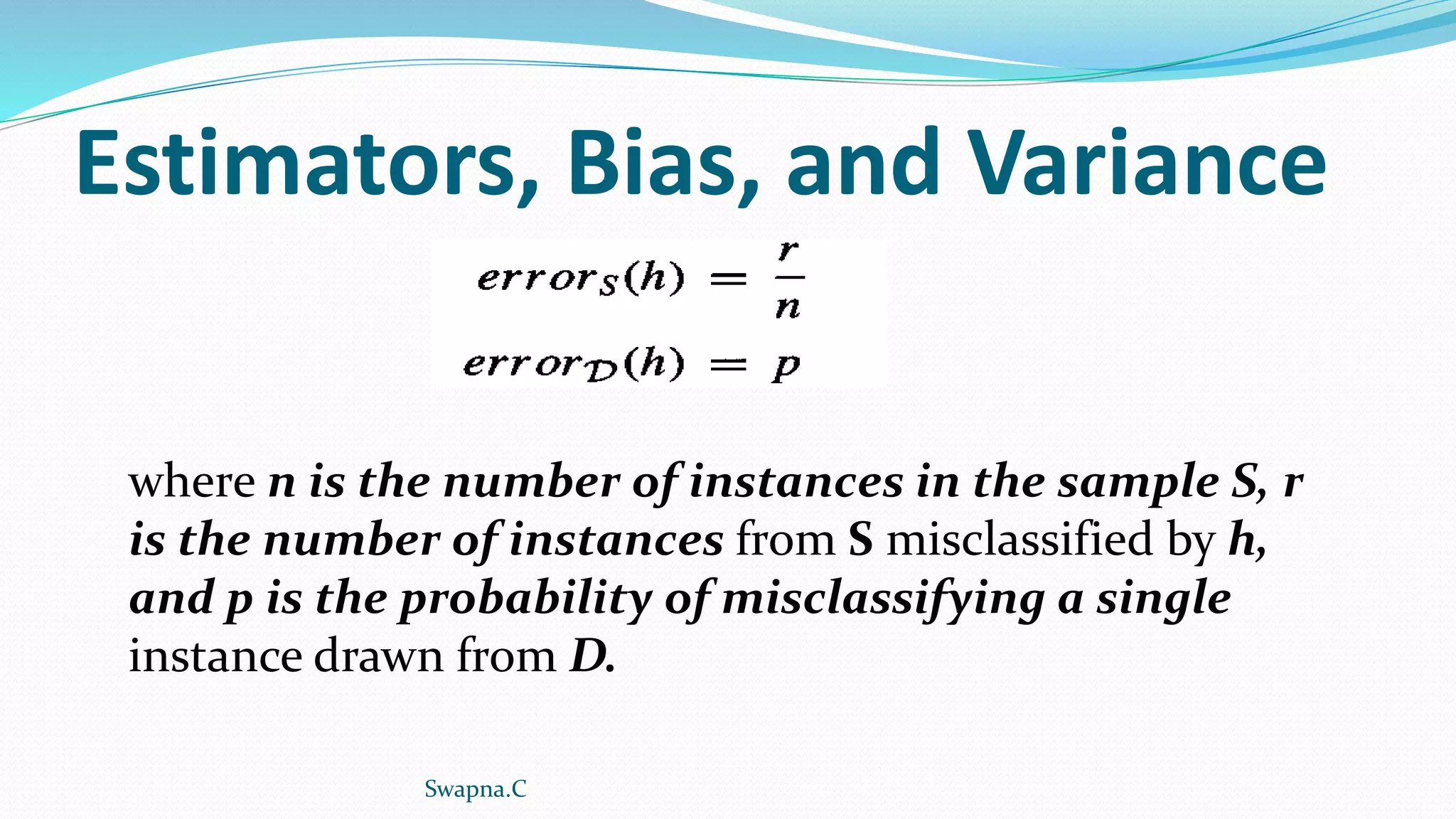 Estimators, Bias, and Variance
where n is the number of instances in the sample S, r
is the number of instances from S misclassified by h,
and p is the probability of misclassifying a single
instance drawn from D.
Swapna.C
 