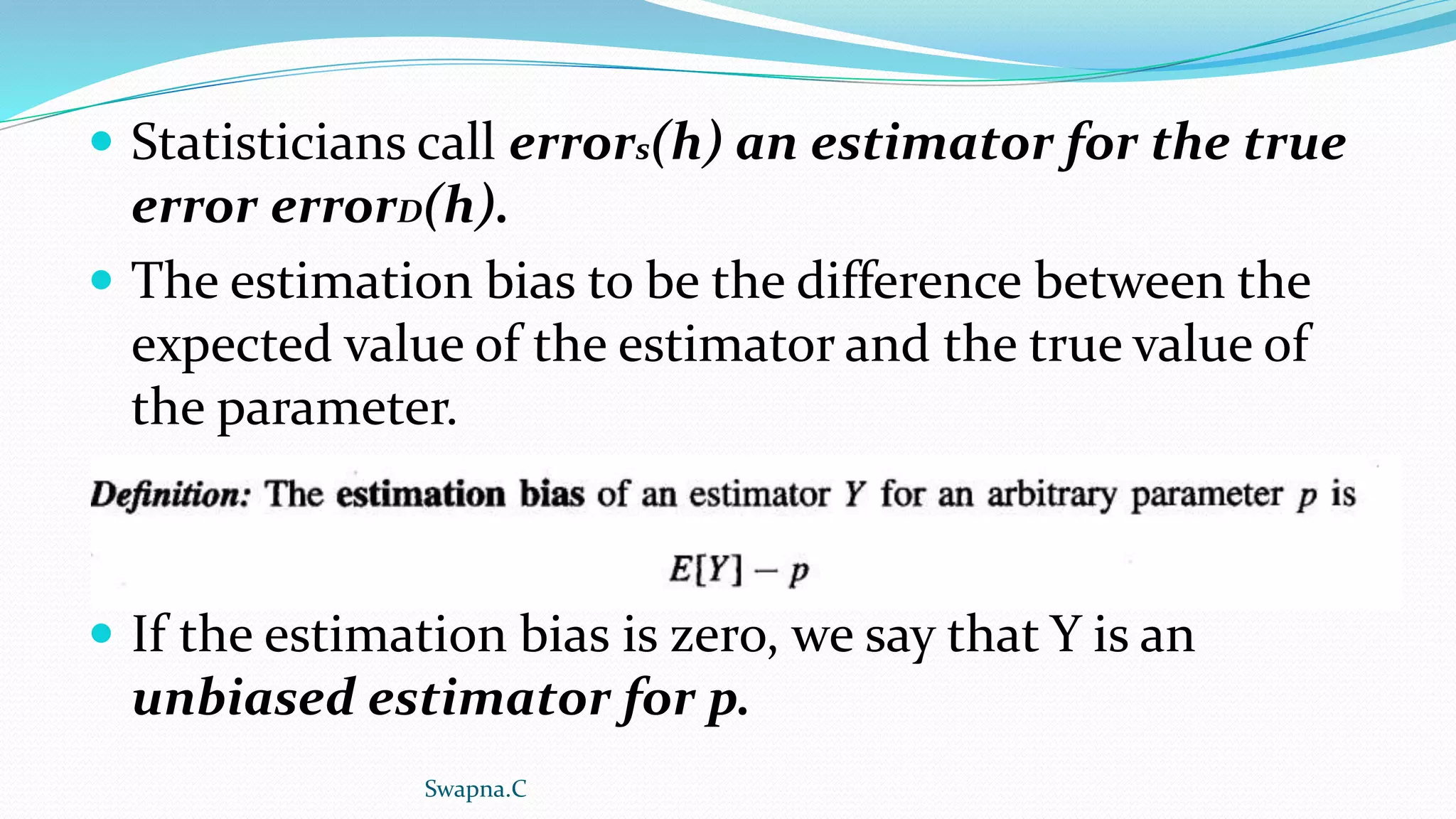  Statisticians call errors(h) an estimator for the true
error errorD(h).
 The estimation bias to be the difference between the
expected value of the estimator and the true value of
the parameter.
 If the estimation bias is zero, we say that Y is an
unbiased estimator for p.
Swapna.C
 
