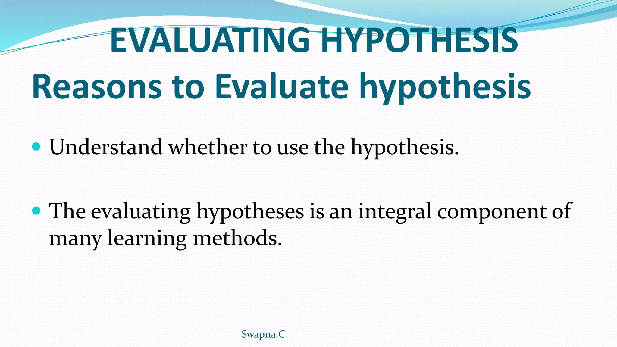 EVALUATING HYPOTHESIS
Reasons to Evaluate hypothesis
 Understand whether to use the hypothesis.
 The evaluating hypotheses is an integral component of
many learning methods.
Swapna.C
 