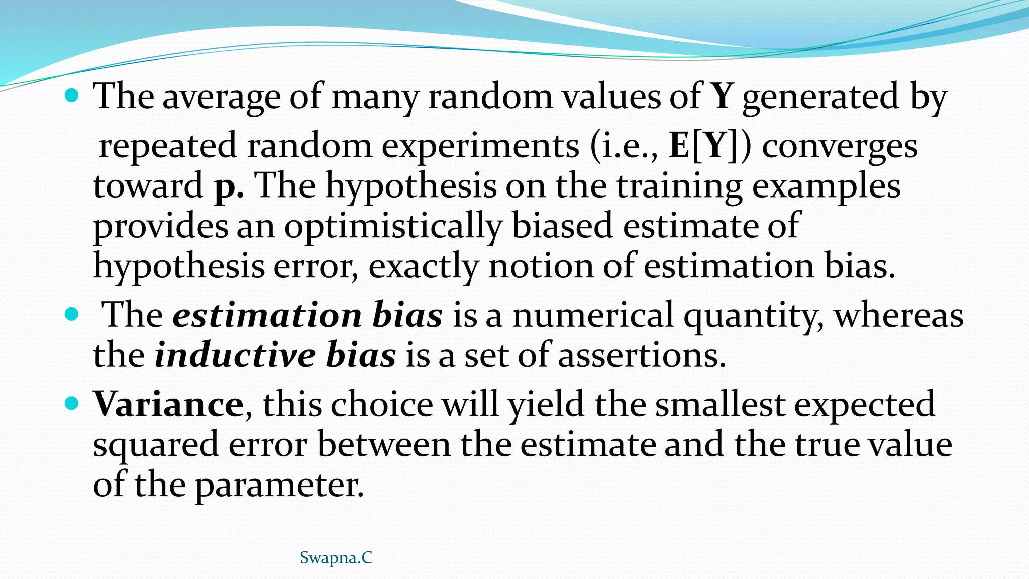  The average of many random values of Y generated by
repeated random experiments (i.e., E[Y]) converges
toward p. The hypothesis on the training examples
provides an optimistically biased estimate of
hypothesis error, exactly notion of estimation bias.
 The estimation bias is a numerical quantity, whereas
the inductive bias is a set of assertions.
 Variance, this choice will yield the smallest expected
squared error between the estimate and the true value
of the parameter.
Swapna.C
 