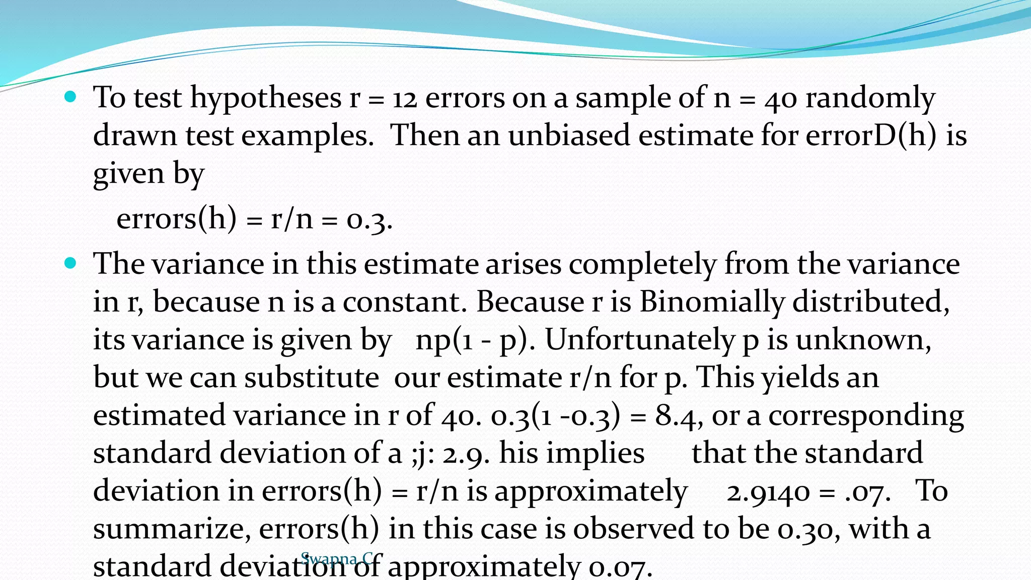  To test hypotheses r = 12 errors on a sample of n = 40 randomly
drawn test examples. Then an unbiased estimate for errorD(h) is
given by
errors(h) = r/n = 0.3.
 The variance in this estimate arises completely from the variance
in r, because n is a constant. Because r is Binomially distributed,
its variance is given by np(1 - p). Unfortunately p is unknown,
but we can substitute our estimate r/n for p. This yields an
estimated variance in r of 40. 0.3(1 -0.3) = 8.4, or a corresponding
standard deviation of a ;j: 2.9. his implies that the standard
deviation in errors(h) = r/n is approximately 2.9140 = .07. To
summarize, errors(h) in this case is observed to be 0.30, with a
standard deviation of approximately 0.07.
Swapna.C
 