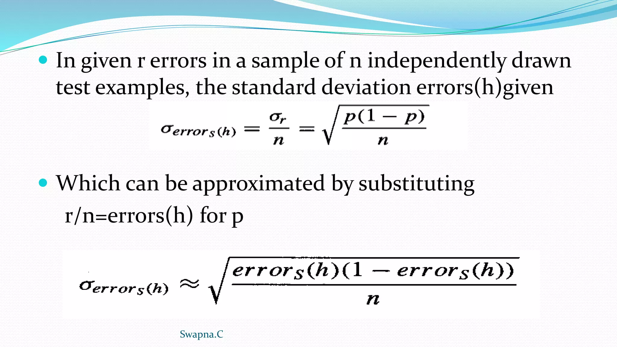  In given r errors in a sample of n independently drawn
test examples, the standard deviation errors(h)given
 Which can be approximated by substituting
r/n=errors(h) for p
Swapna.C
 