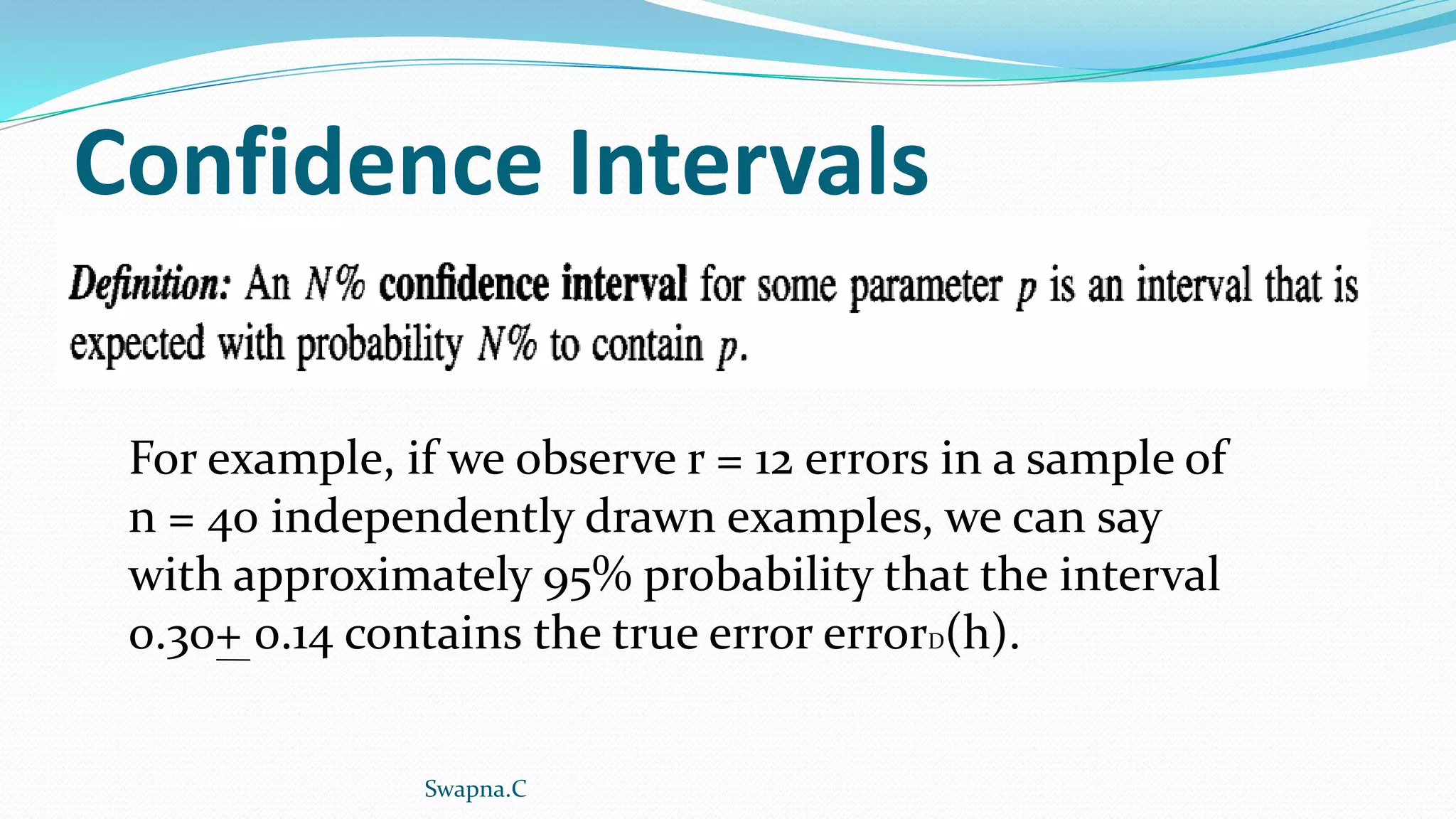 Confidence Intervals
For example, if we observe r = 12 errors in a sample of
n = 40 independently drawn examples, we can say
with approximately 95% probability that the interval
0.30+ 0.14 contains the true error errorD(h).
Swapna.C
 