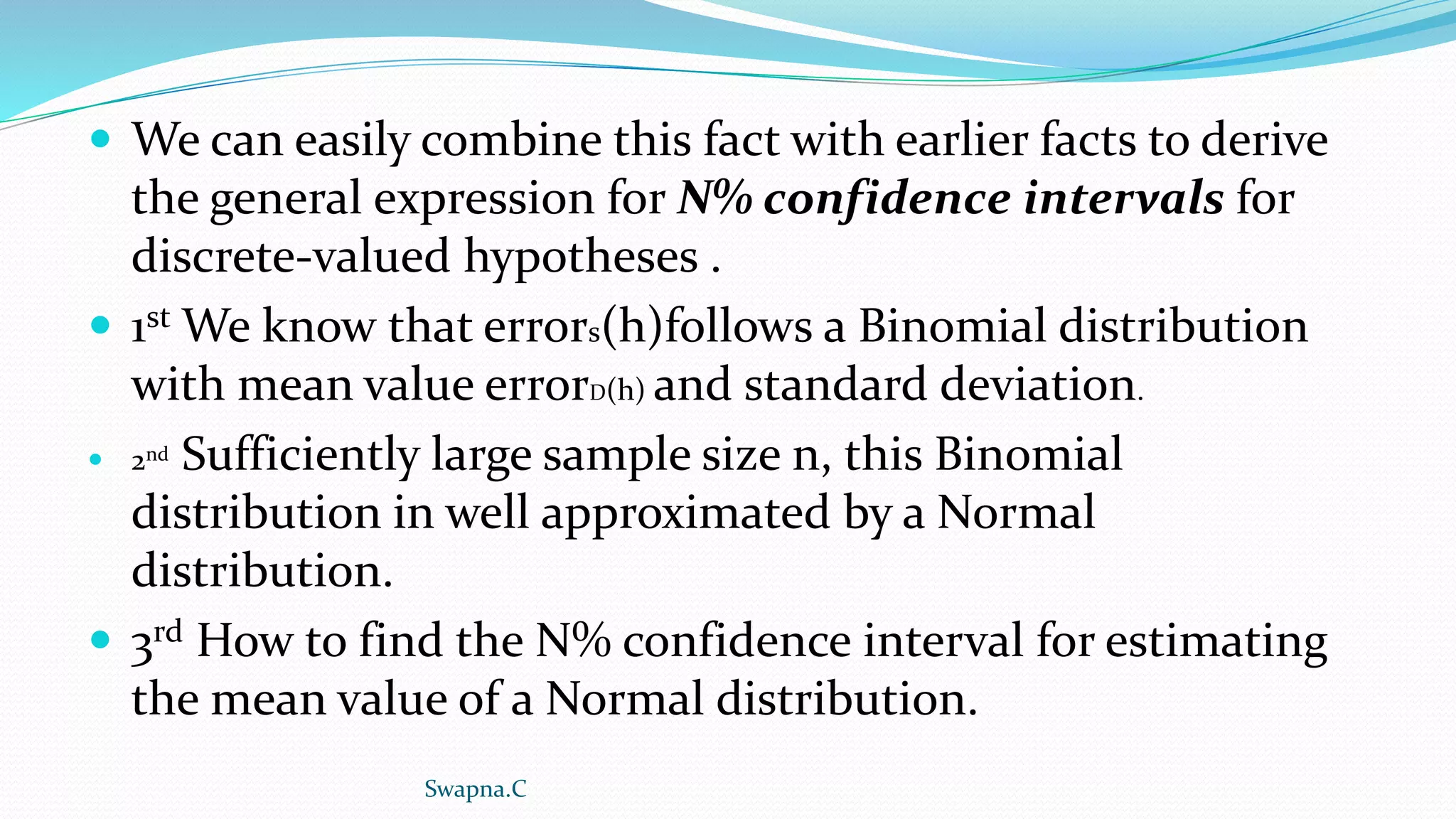  We can easily combine this fact with earlier facts to derive
the general expression for N% confidence intervals for
discrete-valued hypotheses .
 1st We know that errors(h)follows a Binomial distribution
with mean value errorD(h) and standard deviation.
 2nd Sufficiently large sample size n, this Binomial
distribution in well approximated by a Normal
distribution.
 3rd How to find the N% confidence interval for estimating
the mean value of a Normal distribution.
Swapna.C
 