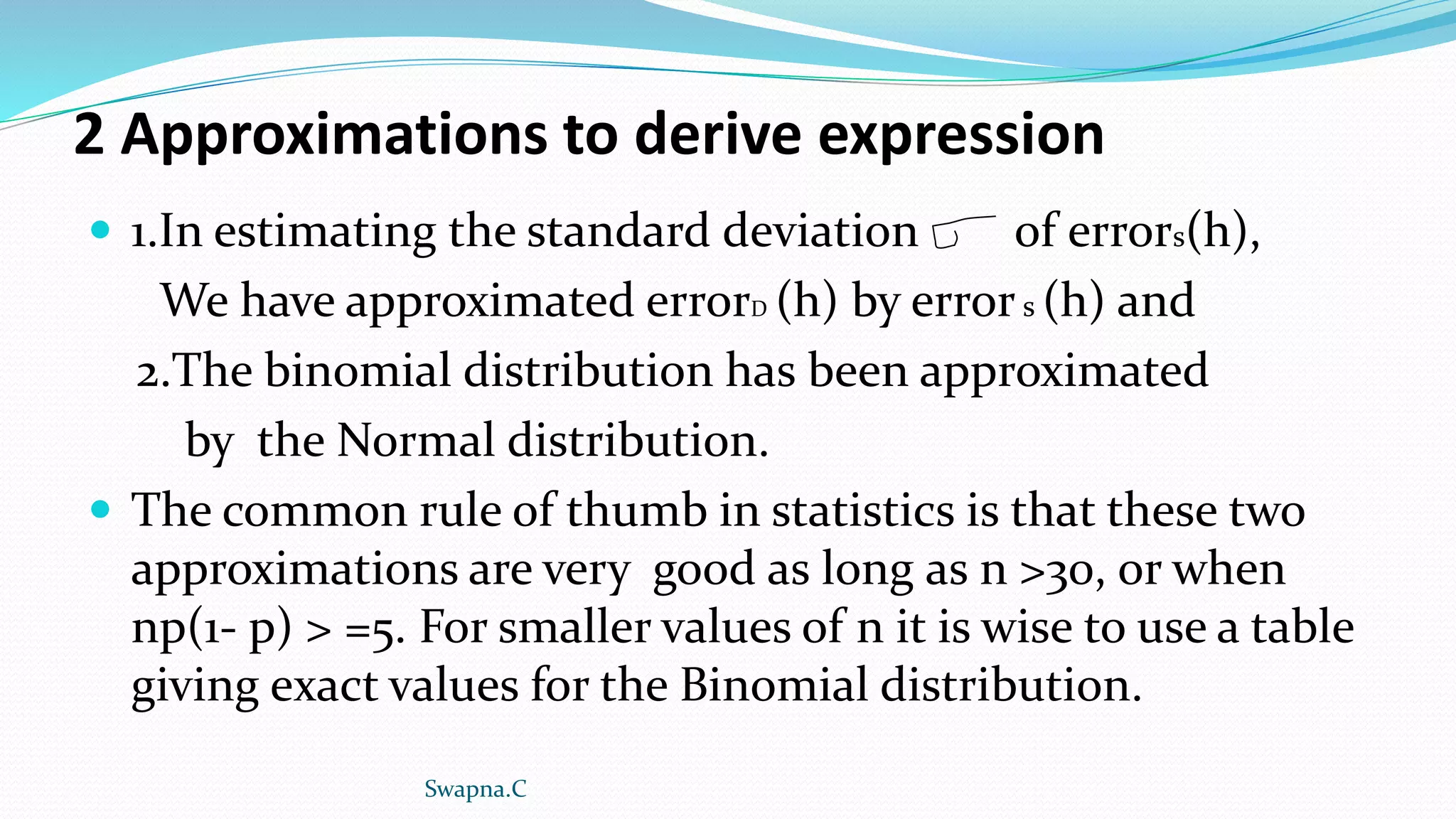 2 Approximations to derive expression
 1.In estimating the standard deviation of errors(h),
We have approximated errorD (h) by errors (h) and
2.The binomial distribution has been approximated
by the Normal distribution.
 The common rule of thumb in statistics is that these two
approximations are very good as long as n >30, or when
np(1- p) > =5. For smaller values of n it is wise to use a table
giving exact values for the Binomial distribution.
Swapna.C
 