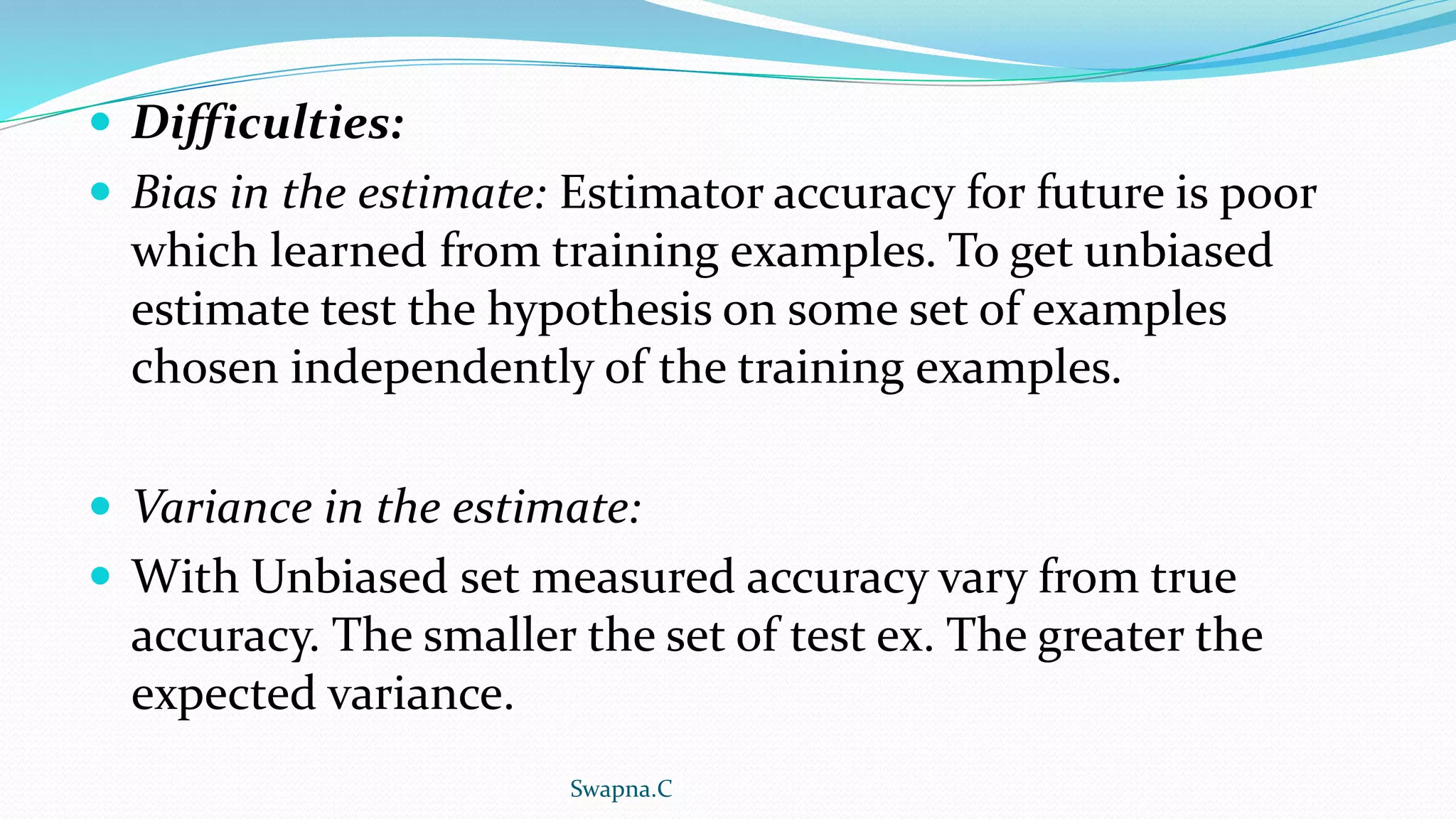  Difficulties:
 Bias in the estimate: Estimator accuracy for future is poor
which learned from training examples. To get unbiased
estimate test the hypothesis on some set of examples
chosen independently of the training examples.
 Variance in the estimate:
 With Unbiased set measured accuracy vary from true
accuracy. The smaller the set of test ex. The greater the
expected variance.
Swapna.C
 