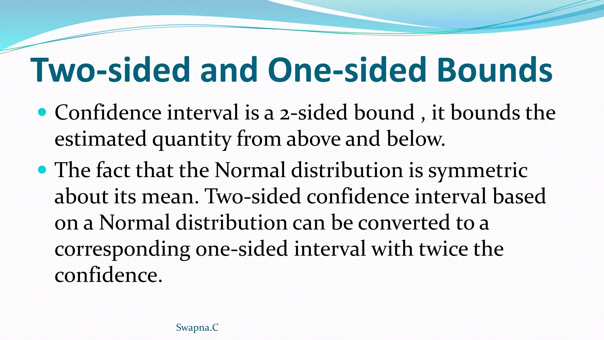 Two-sided and One-sided Bounds
 Confidence interval is a 2-sided bound , it bounds the
estimated quantity from above and below.
 The fact that the Normal distribution is symmetric
about its mean. Two-sided confidence interval based
on a Normal distribution can be converted to a
corresponding one-sided interval with twice the
confidence.
Swapna.C
 