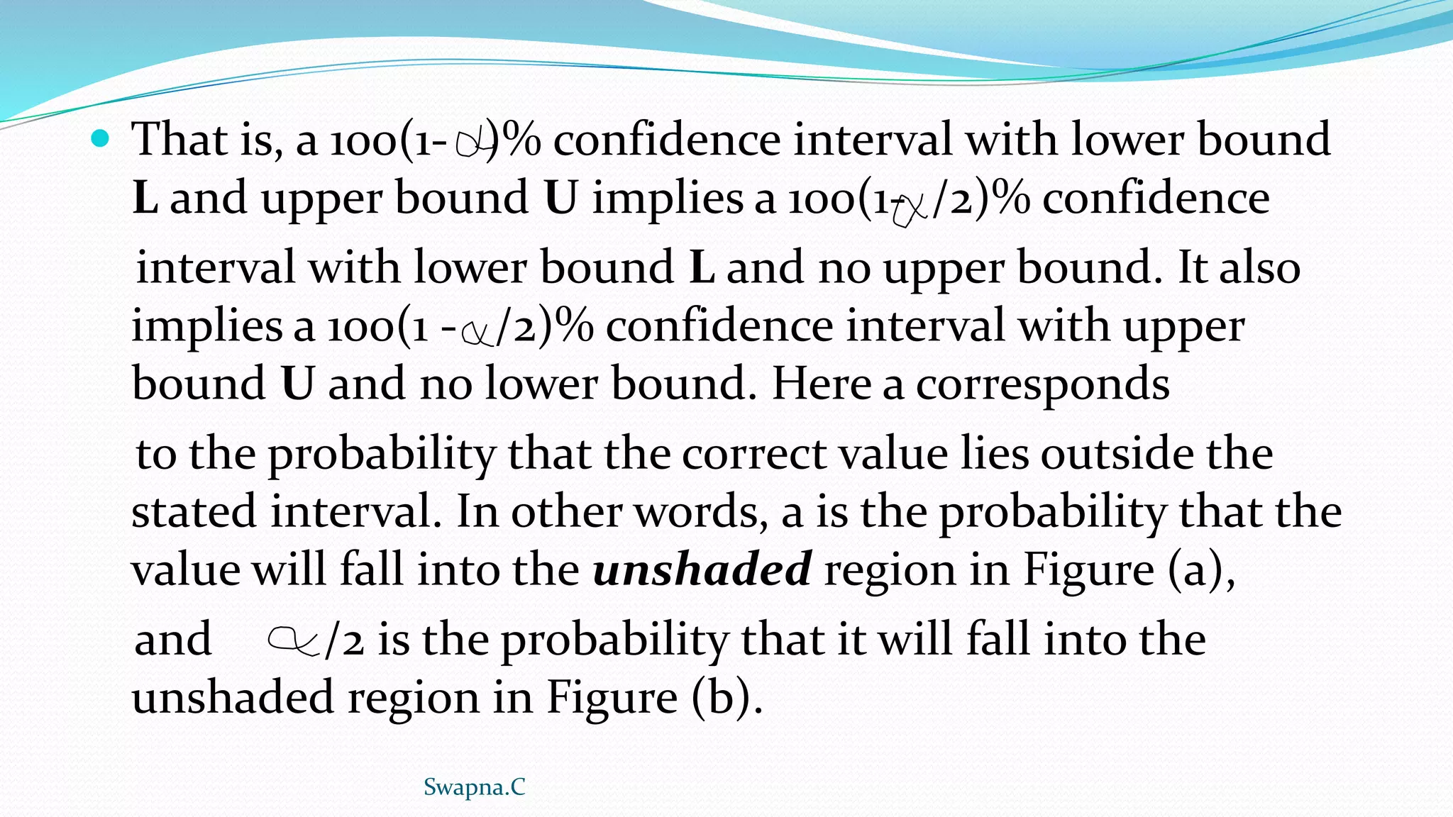  That is, a 100(1- )% confidence interval with lower bound
L and upper bound U implies a 100(1- /2)% confidence
interval with lower bound L and no upper bound. It also
implies a 100(1 - /2)% confidence interval with upper
bound U and no lower bound. Here a corresponds
to the probability that the correct value lies outside the
stated interval. In other words, a is the probability that the
value will fall into the unshaded region in Figure (a),
and /2 is the probability that it will fall into the
unshaded region in Figure (b).
Swapna.C
 