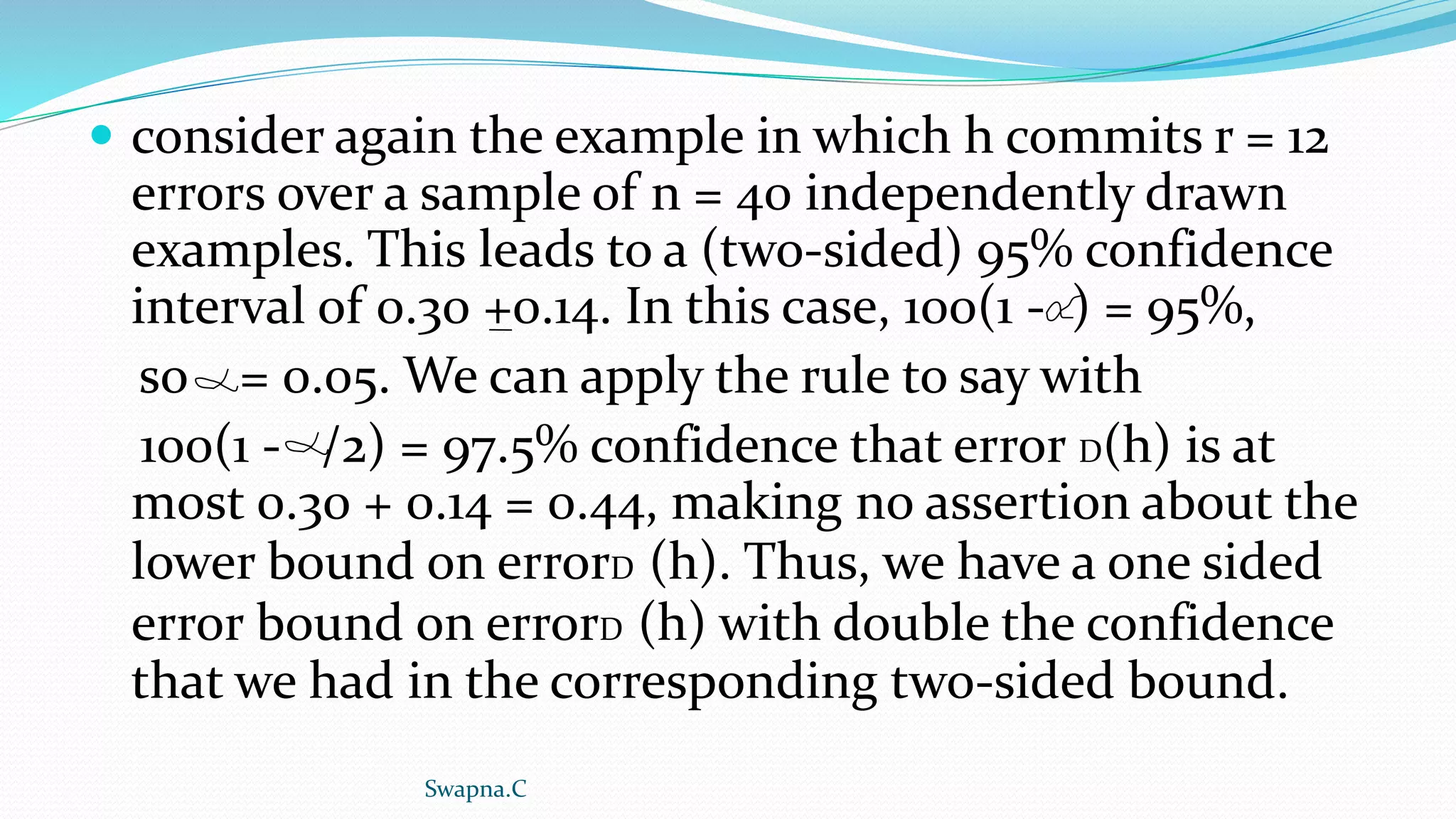  consider again the example in which h commits r = 12
errors over a sample of n = 40 independently drawn
examples. This leads to a (two-sided) 95% confidence
interval of 0.30 +0.14. In this case, 100(1 - ) = 95%,
so = 0.05. We can apply the rule to say with
100(1 - /2) = 97.5% confidence that error D(h) is at
most 0.30 + 0.14 = 0.44, making no assertion about the
lower bound on errorD (h). Thus, we have a one sided
error bound on errorD (h) with double the confidence
that we had in the corresponding two-sided bound.
Swapna.C
 