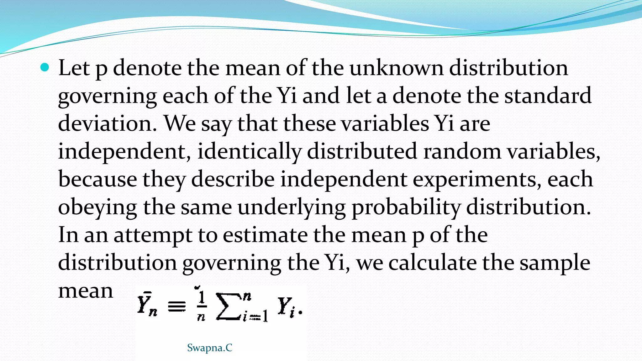  Let p denote the mean of the unknown distribution
governing each of the Yi and let a denote the standard
deviation. We say that these variables Yi are
independent, identically distributed random variables,
because they describe independent experiments, each
obeying the same underlying probability distribution.
In an attempt to estimate the mean p of the
distribution governing the Yi, we calculate the sample
mean
Swapna.C
 