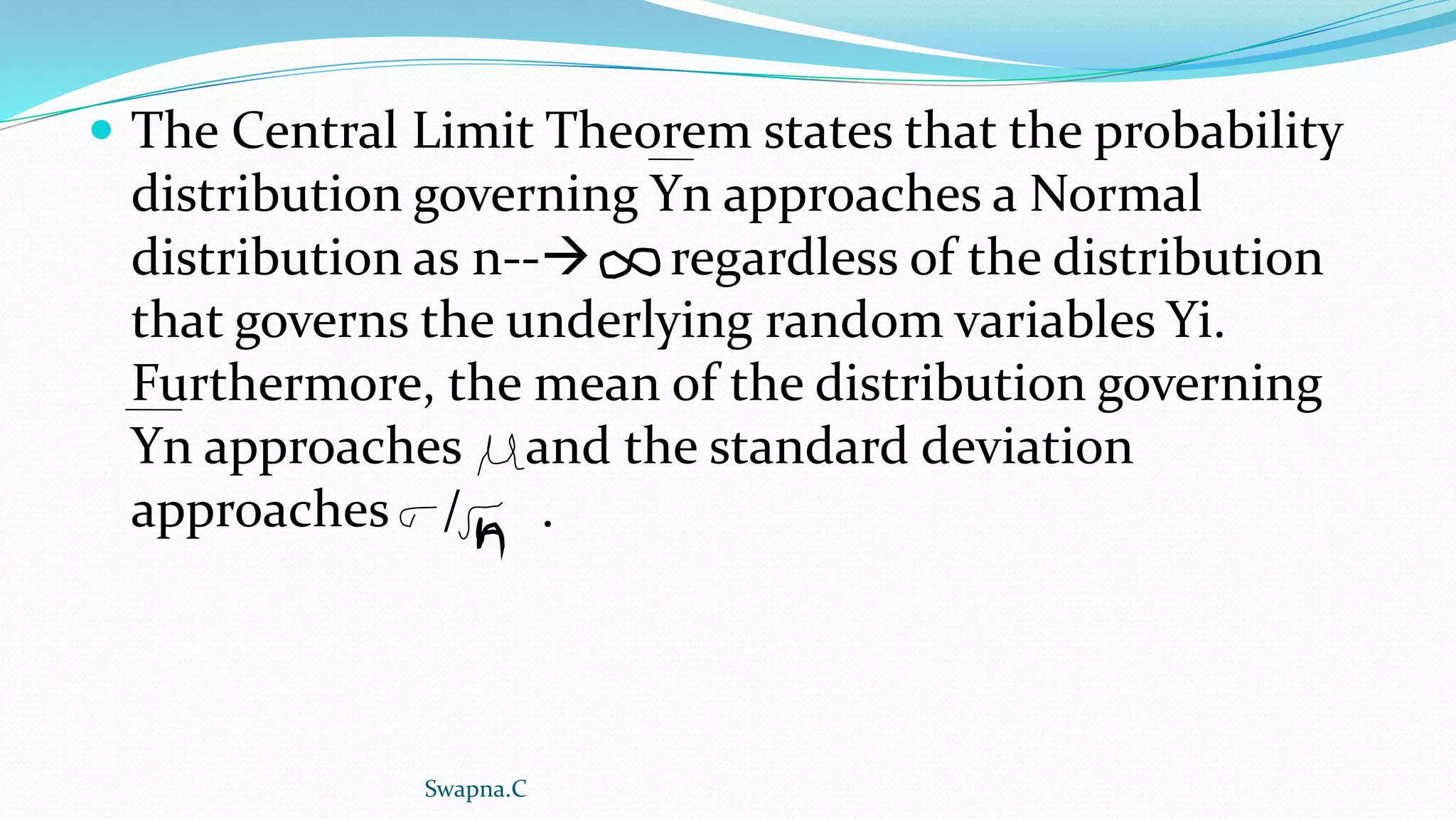  The Central Limit Theorem states that the probability
distribution governing Yn approaches a Normal
distribution as n-- regardless of the distribution
that governs the underlying random variables Yi.
Furthermore, the mean of the distribution governing
Yn approaches and the standard deviation
approaches / .
Swapna.C
 