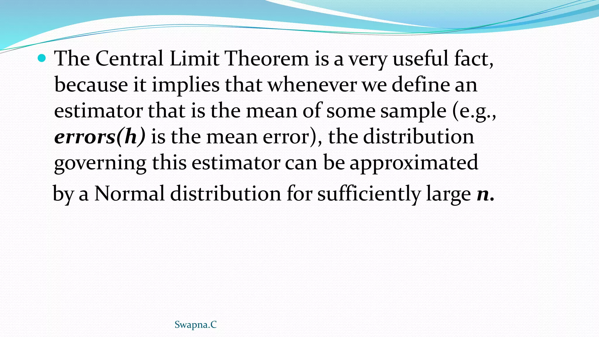  The Central Limit Theorem is a very useful fact,
because it implies that whenever we define an
estimator that is the mean of some sample (e.g.,
errors(h) is the mean error), the distribution
governing this estimator can be approximated
by a Normal distribution for sufficiently large n.
Swapna.C
 