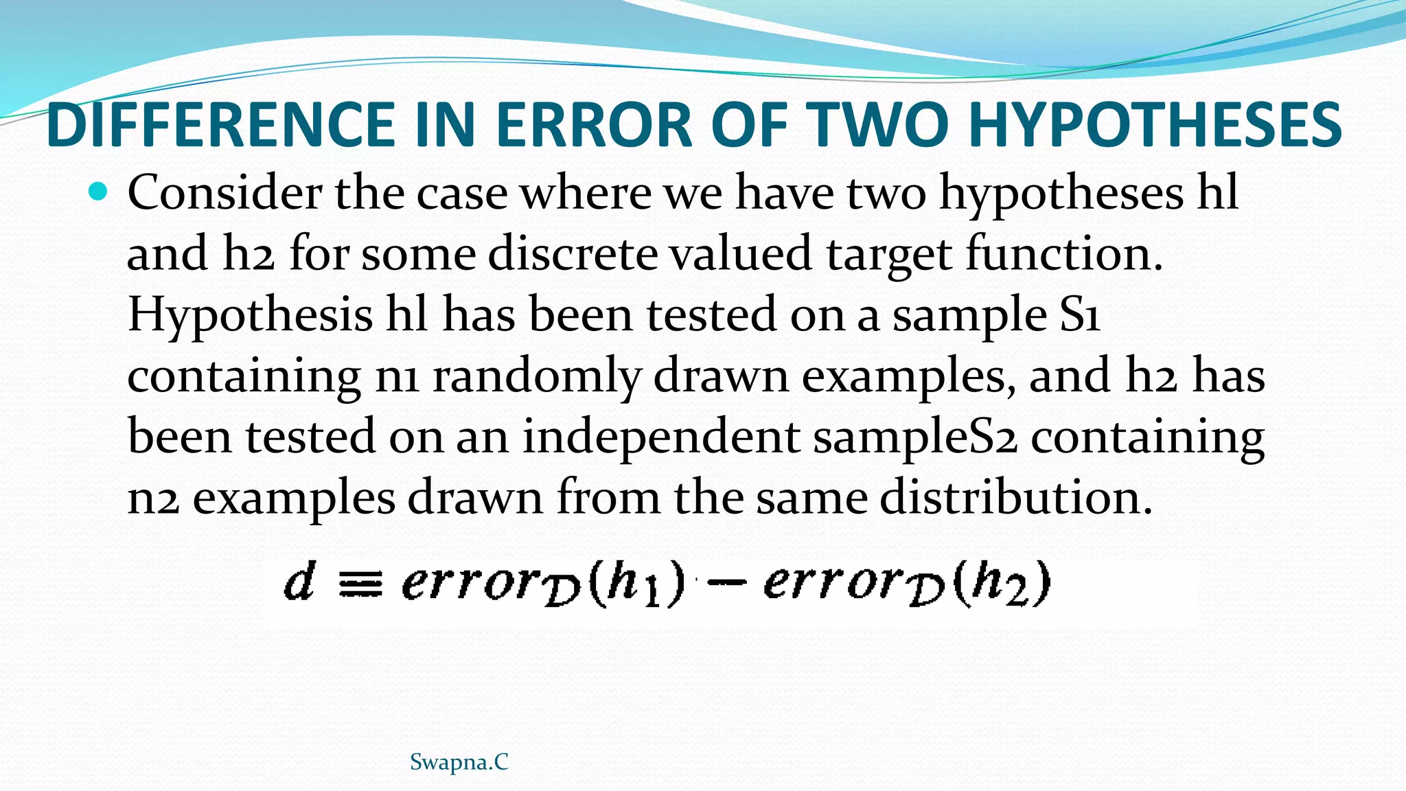 DIFFERENCE IN ERROR OF TWO HYPOTHESES
 Consider the case where we have two hypotheses hl
and h2 for some discrete valued target function.
Hypothesis hl has been tested on a sample S1
containing n1 randomly drawn examples, and h2 has
been tested on an independent sampleS2 containing
n2 examples drawn from the same distribution.
Swapna.C
 