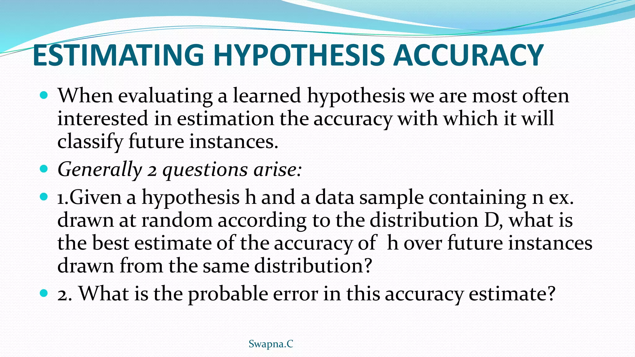 ESTIMATING HYPOTHESIS ACCURACY
 When evaluating a learned hypothesis we are most often
interested in estimation the accuracy with which it will
classify future instances.
 Generally 2 questions arise:
 1.Given a hypothesis h and a data sample containing n ex.
drawn at random according to the distribution D, what is
the best estimate of the accuracy of h over future instances
drawn from the same distribution?
 2. What is the probable error in this accuracy estimate?
Swapna.C
 