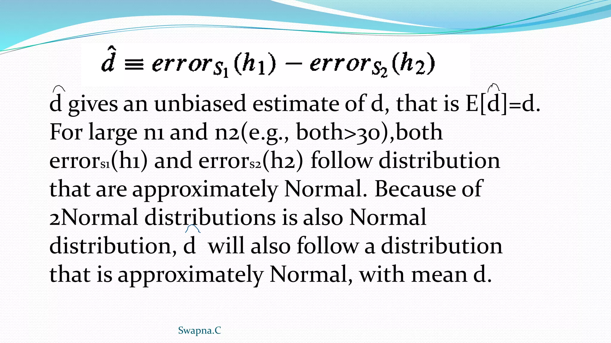 d gives an unbiased estimate of d, that is E[d]=d.
For large n1 and n2(e.g., both>30),both
errors1(h1) and errors2(h2) follow distribution
that are approximately Normal. Because of
2Normal distributions is also Normal
distribution, d will also follow a distribution
that is approximately Normal, with mean d.
Swapna.C
 