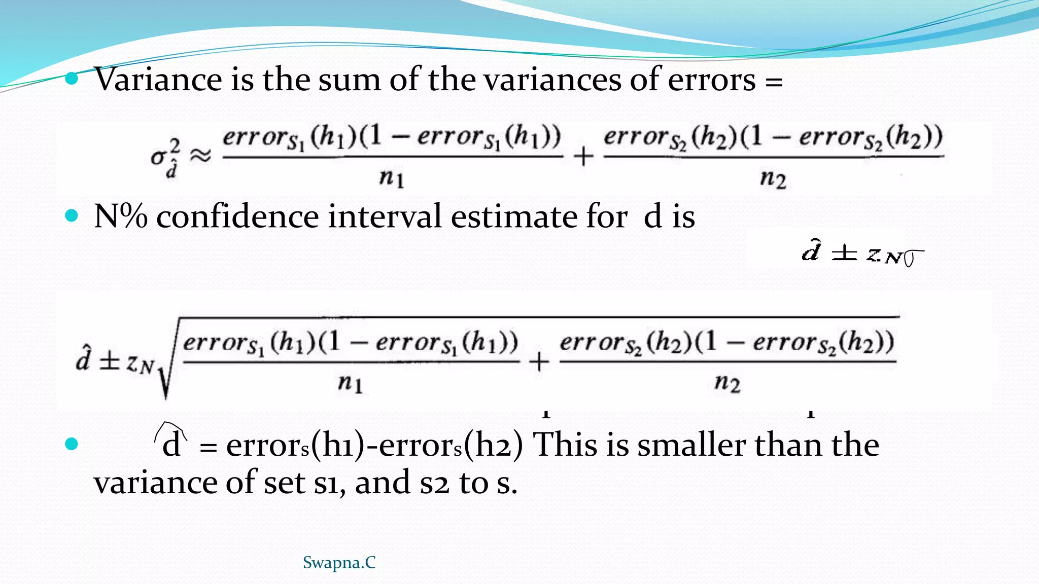  Variance is the sum of the variances of errors =
 N% confidence interval estimate for d is
 h1 and h2 are tested on independent data samples
 d = errors(h1)-errors(h2) This is smaller than the
variance of set s1, and s2 to s.
Swapna.C
 
