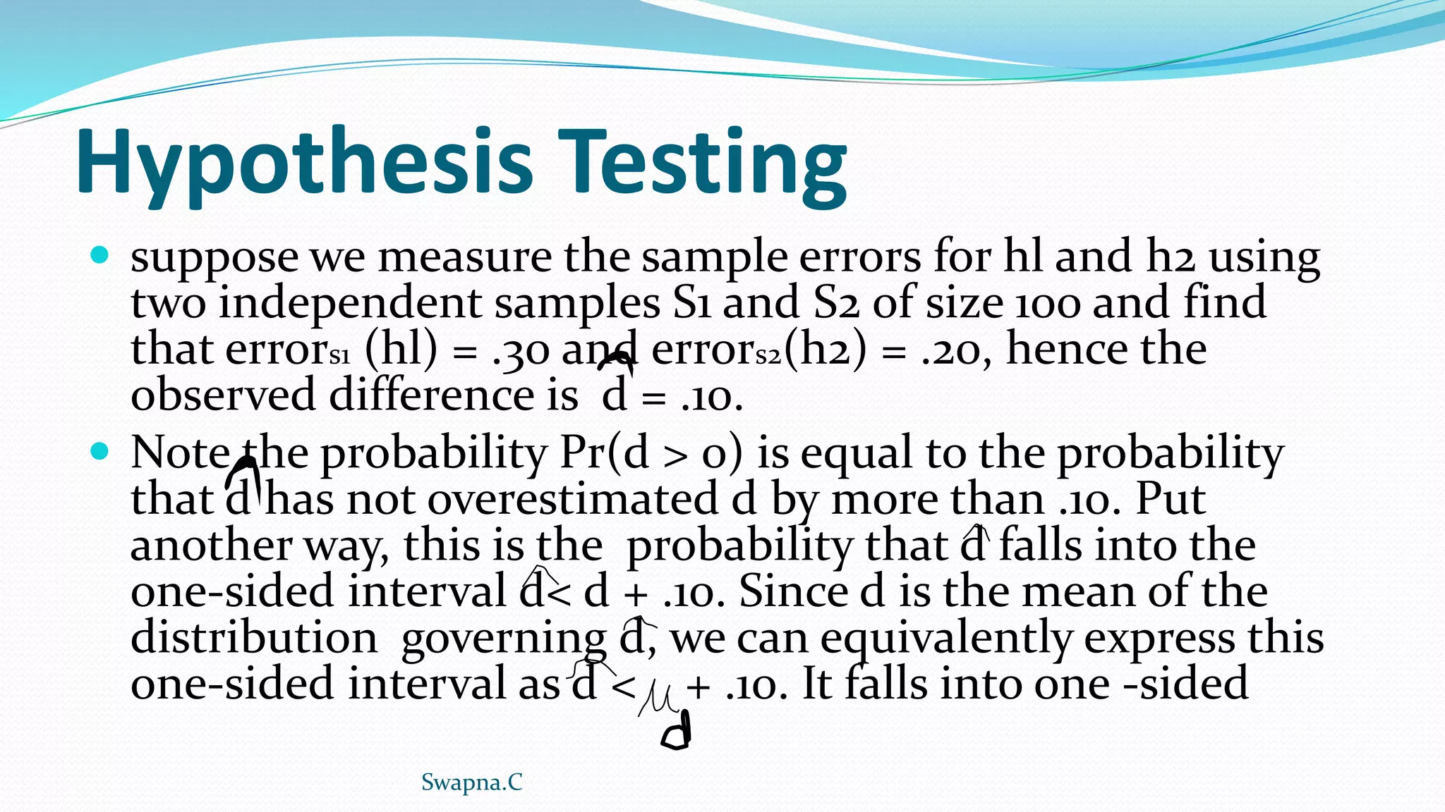 Hypothesis Testing
 suppose we measure the sample errors for hl and h2 using
two independent samples S1 and S2 of size 100 and find
that errors1 (hl) = .30 and errors2(h2) = .20, hence the
observed difference is d = .10.
 Note the probability Pr(d > 0) is equal to the probability
that d has not overestimated d by more than .10. Put
another way, this is the probability that d falls into the
one-sided interval d< d + .10. Since d is the mean of the
distribution governing d, we can equivalently express this
one-sided interval as d < + .10. It falls into one -sided
Swapna.C
 