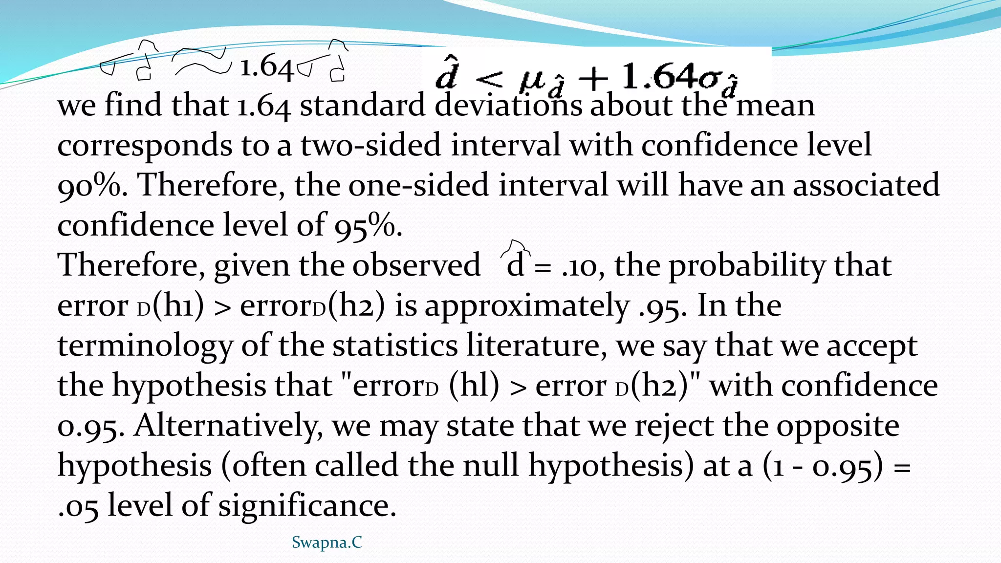 1.64
we find that 1.64 standard deviations about the mean
corresponds to a two-sided interval with confidence level
90%. Therefore, the one-sided interval will have an associated
confidence level of 95%.
Therefore, given the observed d = .10, the probability that
error D(h1) > errorD(h2) is approximately .95. In the
terminology of the statistics literature, we say that we accept
the hypothesis that "errorD (hl) > error D(h2)" with confidence
0.95. Alternatively, we may state that we reject the opposite
hypothesis (often called the null hypothesis) at a (1 - 0.95) =
.05 level of significance.
Swapna.C
 