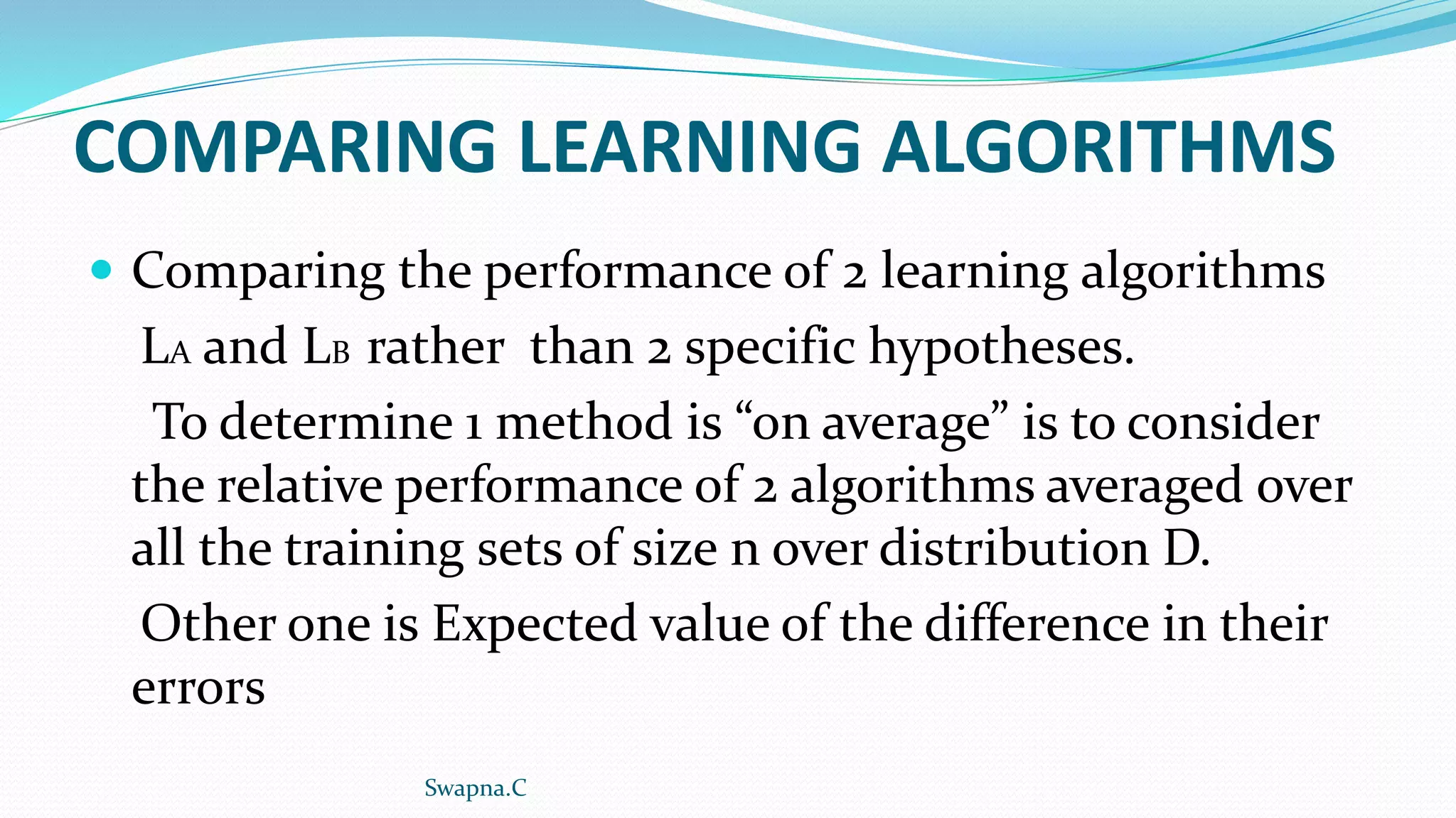 COMPARING LEARNING ALGORITHMS
 Comparing the performance of 2 learning algorithms
LA and LB rather than 2 specific hypotheses.
To determine 1 method is “on average” is to consider
the relative performance of 2 algorithms averaged over
all the training sets of size n over distribution D.
Other one is Expected value of the difference in their
errors
Swapna.C
 