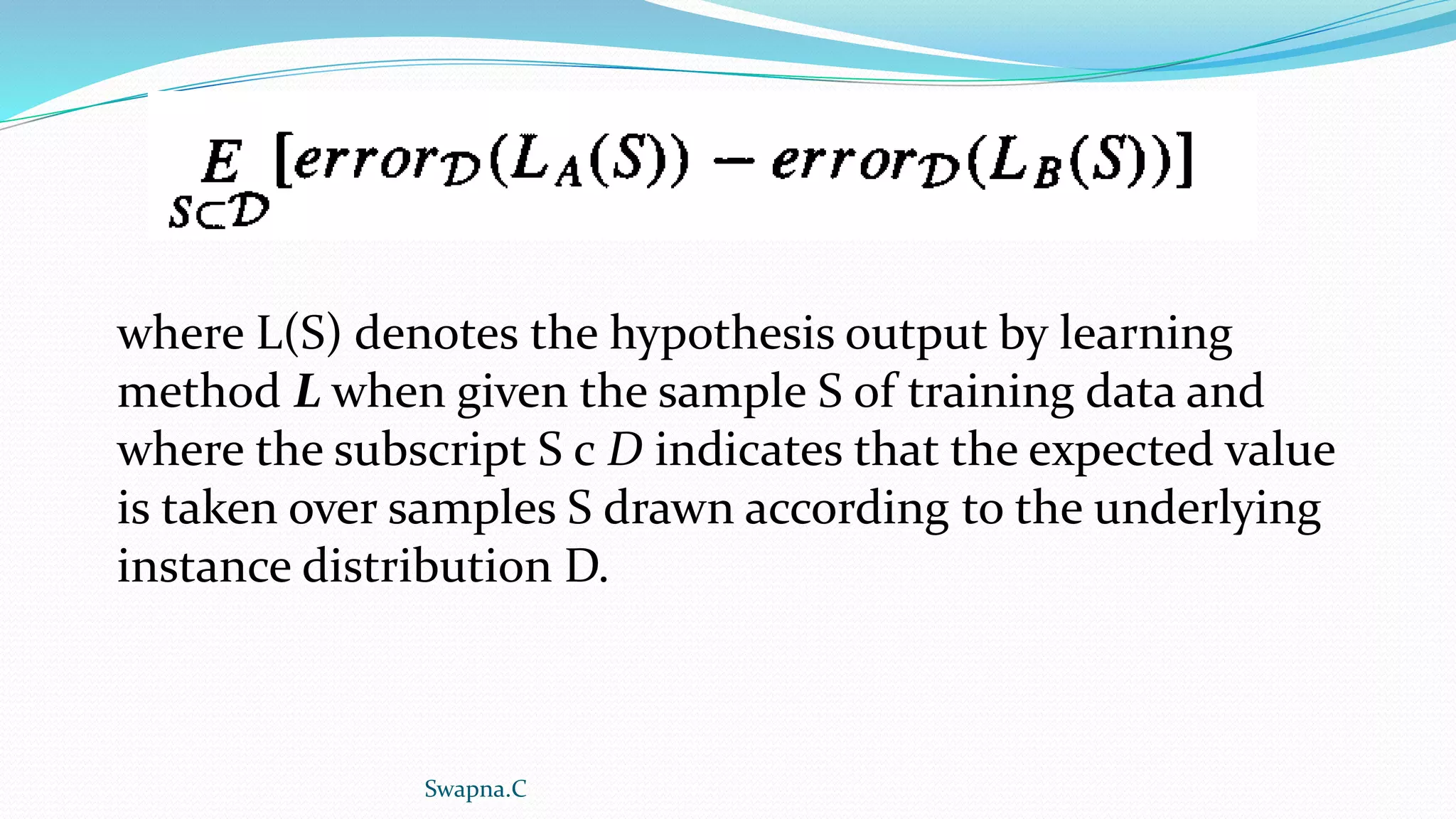 where L(S) denotes the hypothesis output by learning
method L when given the sample S of training data and
where the subscript S c D indicates that the expected value
is taken over samples S drawn according to the underlying
instance distribution D.
Swapna.C
 