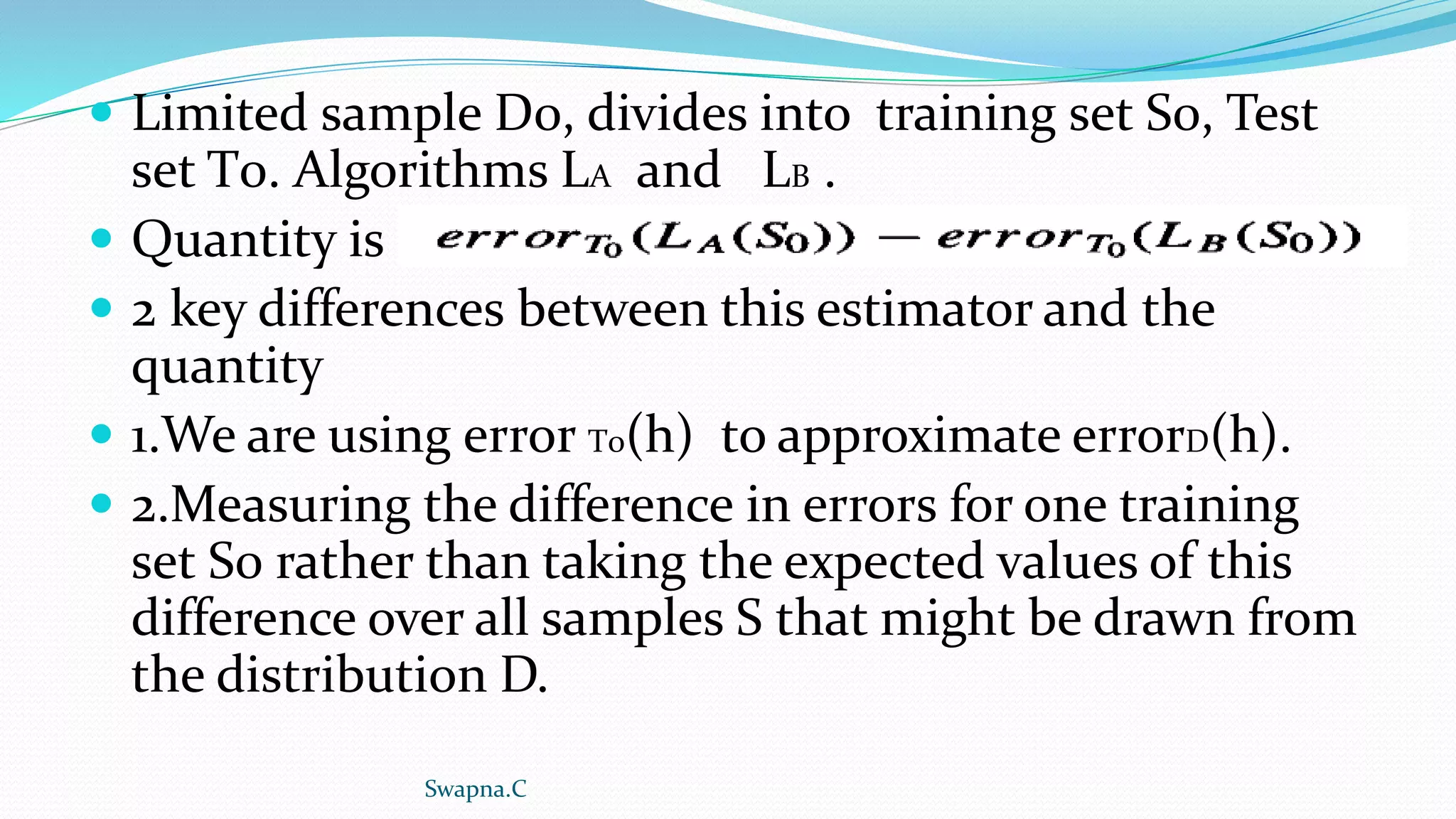  Limited sample D0, divides into training set S0, Test
set T0. Algorithms LA and LB .
 Quantity is
 2 key differences between this estimator and the
quantity
 1.We are using error T0(h) to approximate errorD(h).
 2.Measuring the difference in errors for one training
set S0 rather than taking the expected values of this
difference over all samples S that might be drawn from
the distribution D.
Swapna.C
 