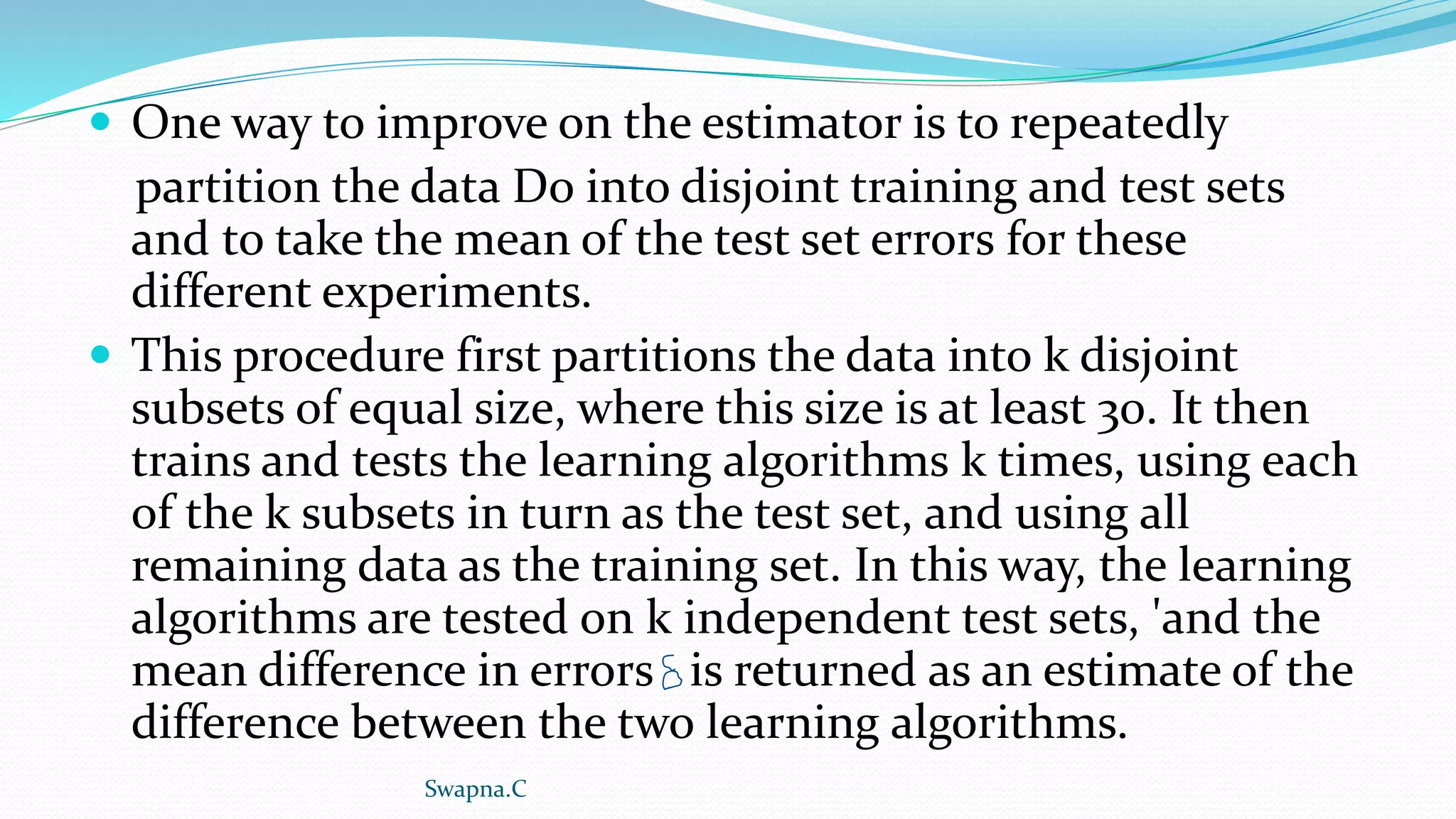  One way to improve on the estimator is to repeatedly
partition the data Do into disjoint training and test sets
and to take the mean of the test set errors for these
different experiments.
 This procedure first partitions the data into k disjoint
subsets of equal size, where this size is at least 30. It then
trains and tests the learning algorithms k times, using each
of the k subsets in turn as the test set, and using all
remaining data as the training set. In this way, the learning
algorithms are tested on k independent test sets, 'and the
mean difference in errors is returned as an estimate of the
difference between the two learning algorithms.
Swapna.C
 