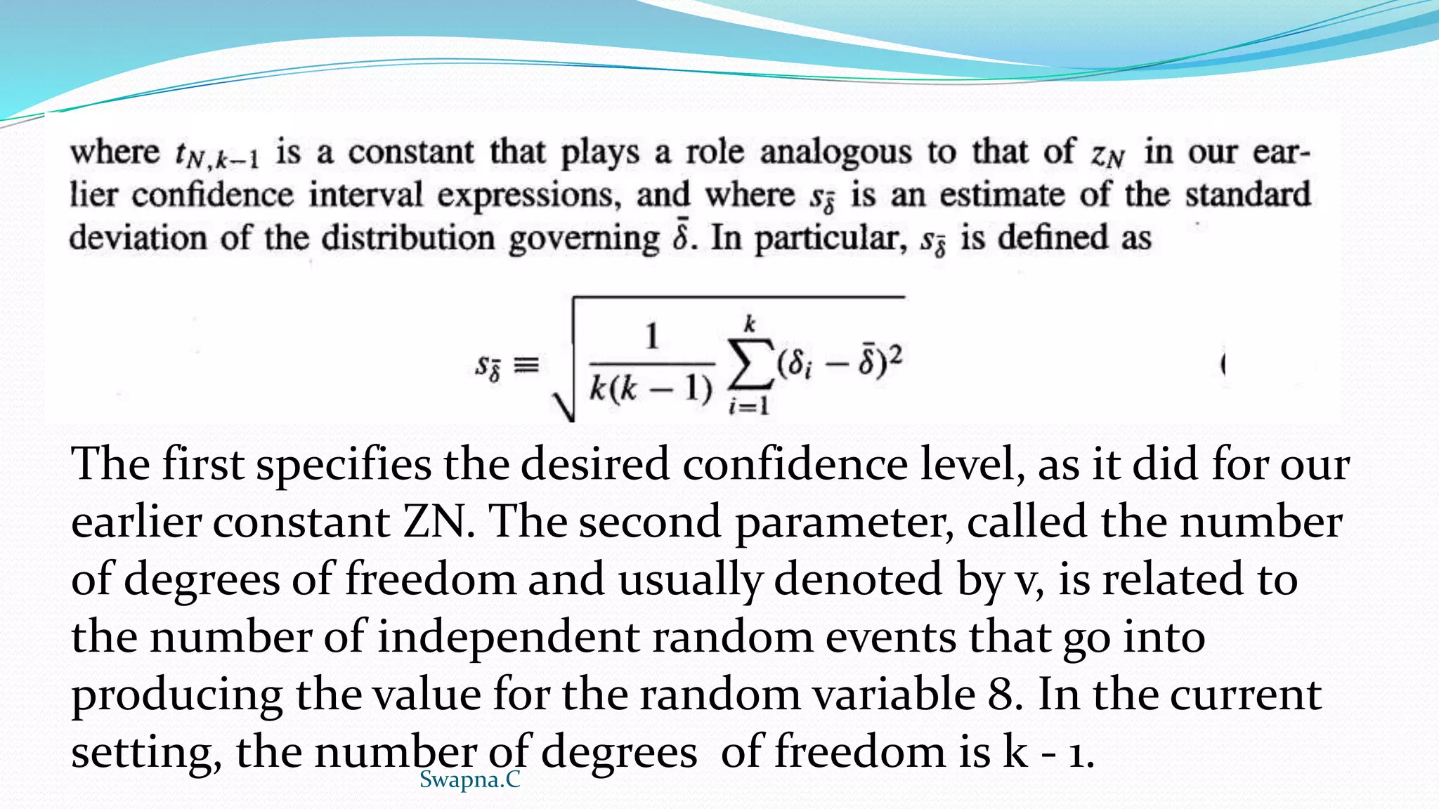 The first specifies the desired confidence level, as it did for our
earlier constant ZN. The second parameter, called the number
of degrees of freedom and usually denoted by v, is related to
the number of independent random events that go into
producing the value for the random variable 8. In the current
setting, the number of degrees of freedom is k - 1.
Swapna.C
 