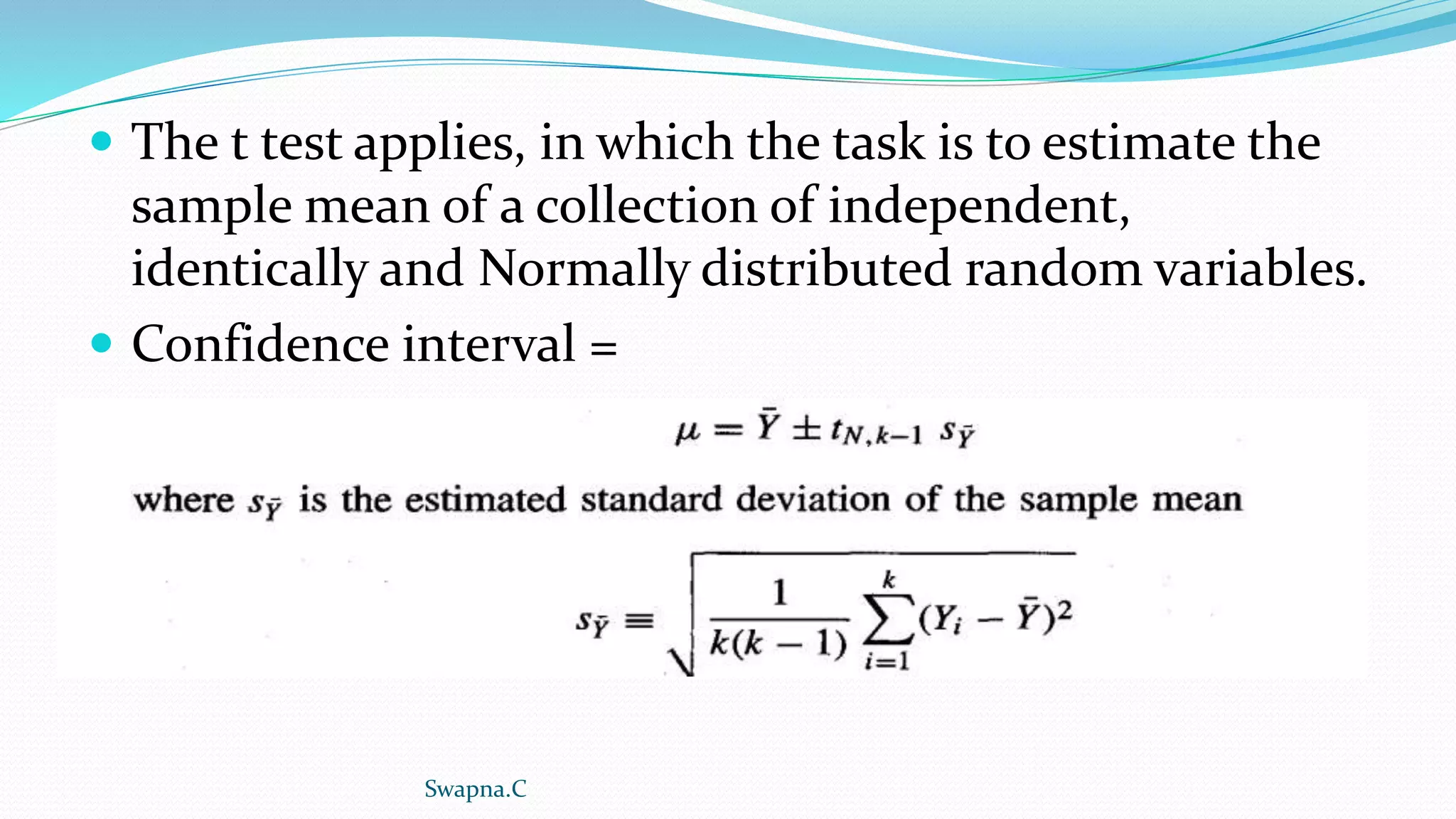  The t test applies, in which the task is to estimate the
sample mean of a collection of independent,
identically and Normally distributed random variables.
 Confidence interval =
Swapna.C
 
