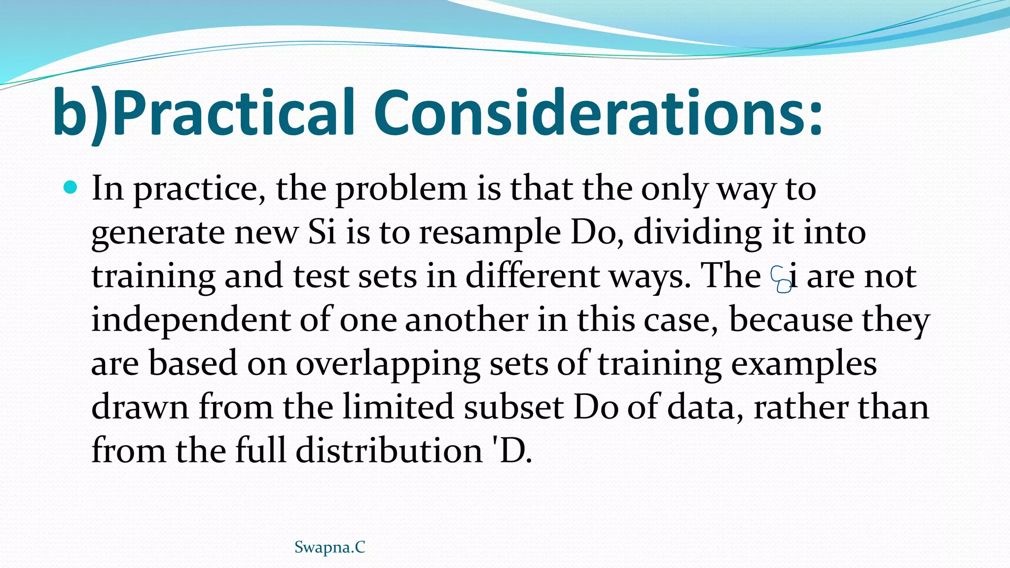 b)Practical Considerations:
 In practice, the problem is that the only way to
generate new Si is to resample Do, dividing it into
training and test sets in different ways. The i are not
independent of one another in this case, because they
are based on overlapping sets of training examples
drawn from the limited subset Do of data, rather than
from the full distribution 'D.
Swapna.C
 